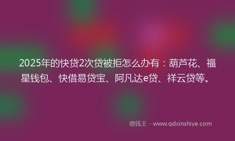 2025年的快贷2次贷被拒怎么办有：葫芦花、福星钱包、快借易贷宝、阿凡达e贷、祥云贷等。