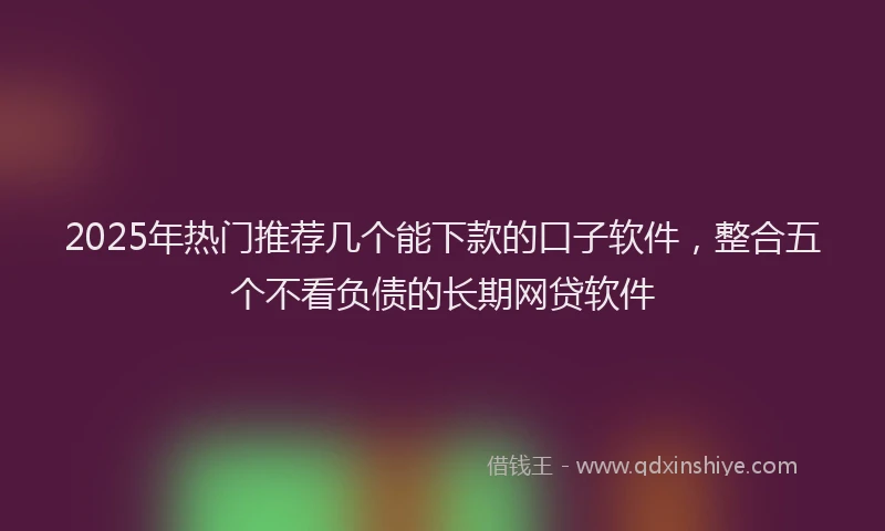 2025年热门推荐几个能下款的口子软件，整合五个不看负债的长期网贷软件