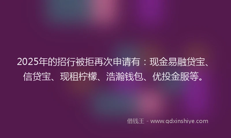 2025年的招行被拒再次申请有：现金易融贷宝、信贷宝、现租柠檬、浩瀚钱包、优投金服等。