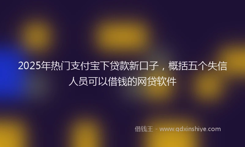 2025年热门支付宝下贷款新口子，概括五个失信人员可以借钱的网贷软件