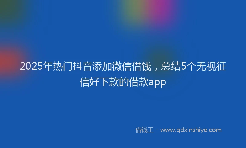 2025年热门抖音添加微信借钱，总结5个无视征信好下款的借款app