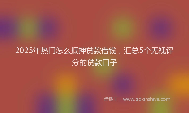 2025年热门怎么抵押贷款借钱，汇总5个无视评分的贷款口子