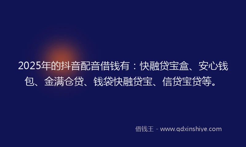 2025年的抖音配音借钱有：快融贷宝盒、安心钱包、金满仓贷、钱袋快融贷宝、信贷宝贷等。