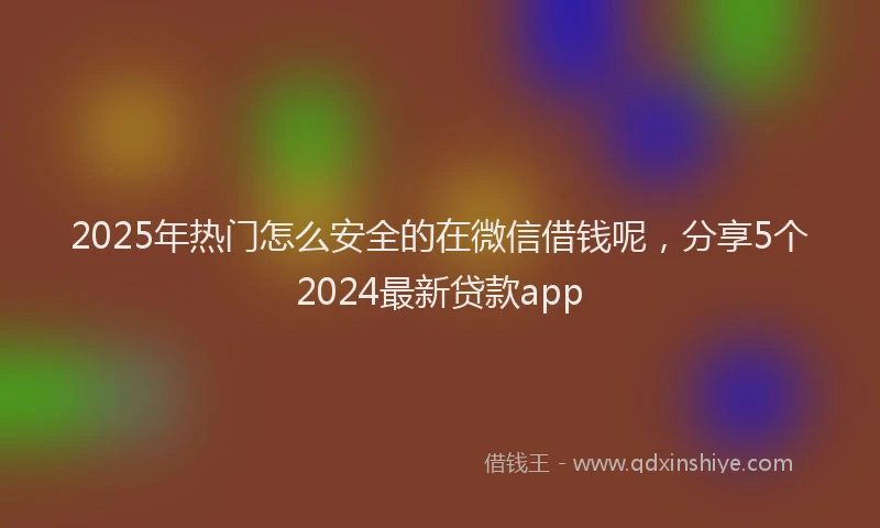 2025年热门怎么安全的在微信借钱呢，分享5个2024最新贷款app