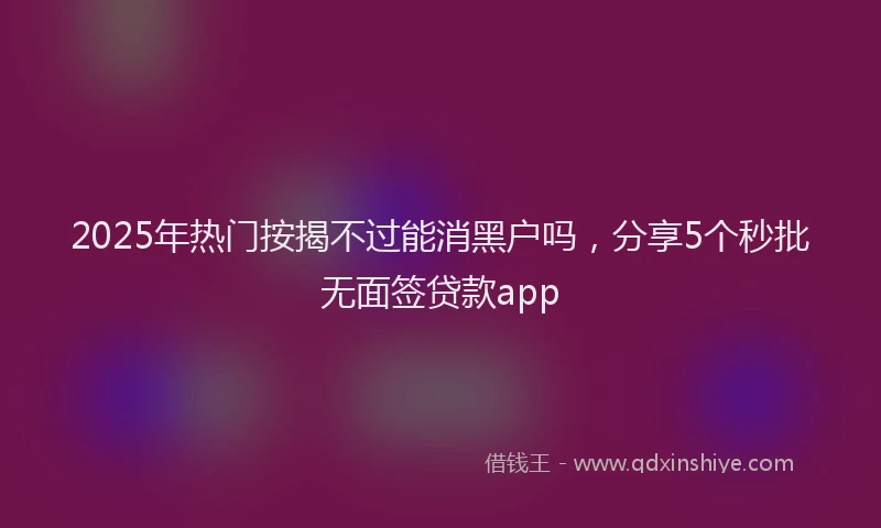 2025年热门按揭不过能消黑户吗，分享5个秒批无面签贷款app