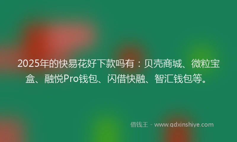 2025年的快易花好下款吗有：贝壳商城、微粒宝盒、融悦Pro钱包、闪借快融、智汇钱包等。
