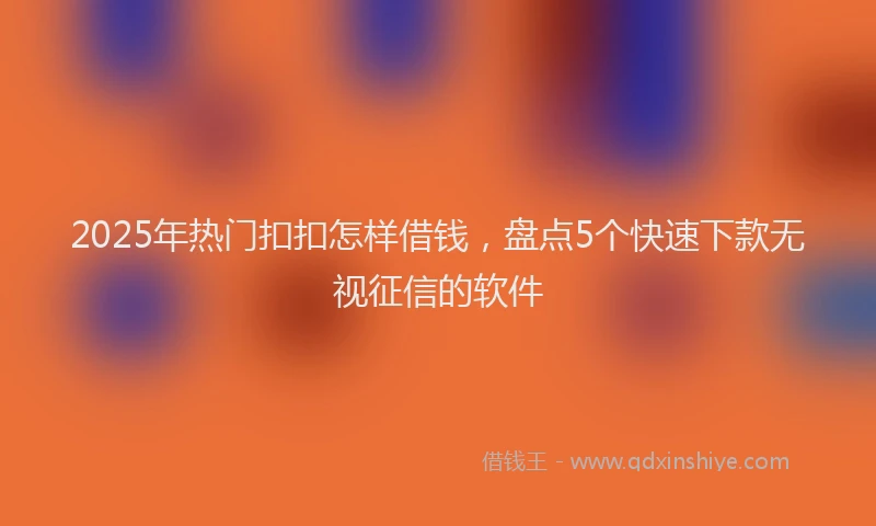 2025年热门扣扣怎样借钱，盘点5个快速下款无视征信的软件