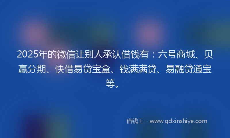 2025年的微信让别人承认借钱有：六号商城、贝赢分期、快借易贷宝盒、钱满满贷、易融贷通宝等。