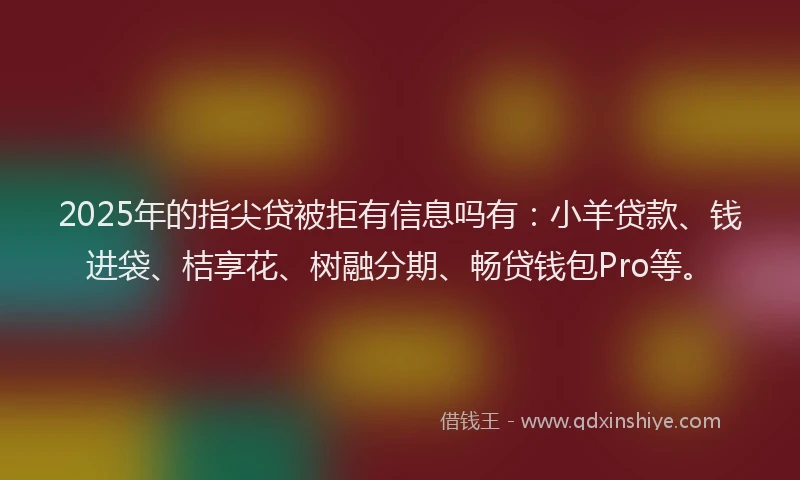 2025年的指尖贷被拒有信息吗有：小羊贷款、钱进袋、桔享花、树融分期、畅贷钱包Pro等。