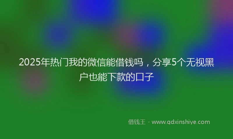 2025年热门我的微信能借钱吗，分享5个无视黑户也能下款的口子