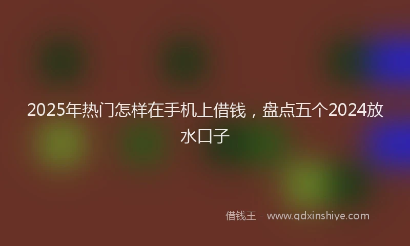 2025年热门怎样在手机上借钱，盘点五个2024放水口子
