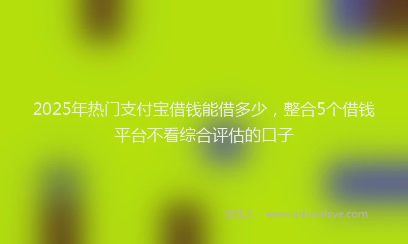 2025年热门支付宝借钱能借多少，整合5个借钱平台不看综合评估的口子