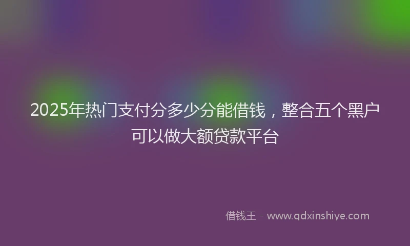 2025年热门支付分多少分能借钱，整合五个黑户可以做大额贷款平台