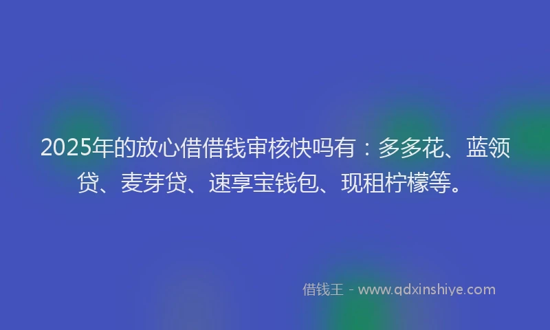 2025年的放心借借钱审核快吗有：多多花、蓝领贷、麦芽贷、速享宝钱包、现租柠檬等。