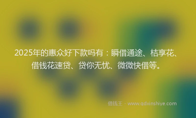 2025年的惠众好下款吗有：瞬借通途、桔享花、借钱花速贷、贷你无忧、微微快借等。