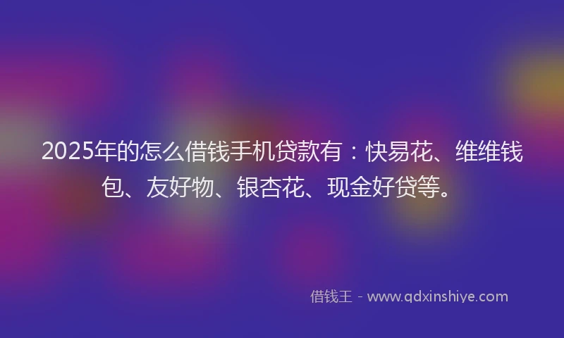 2025年的怎么借钱手机贷款有：快易花、维维钱包、友好物、银杏花、现金好贷等。