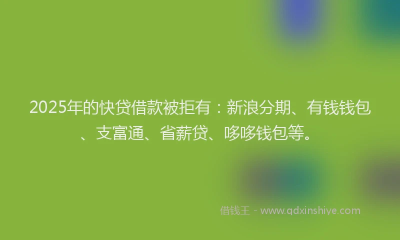 2025年的快贷借款被拒有：新浪分期、有钱钱包、支富通、省薪贷、哆哆钱包等。