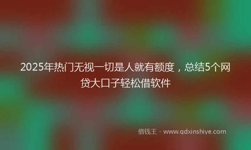 2025年热门无视一切是人就有额度，总结5个网贷大口子轻松借软件