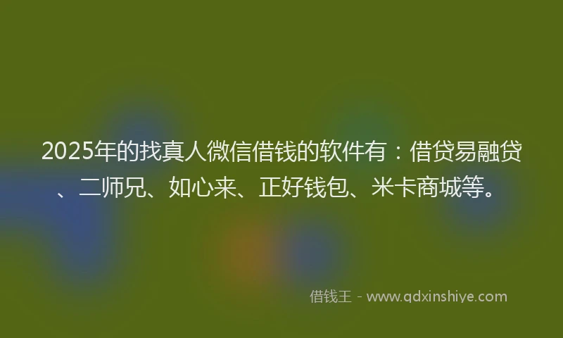 2025年的找真人微信借钱的软件有：借贷易融贷、二师兄、如心来、正好钱包、米卡商城等。