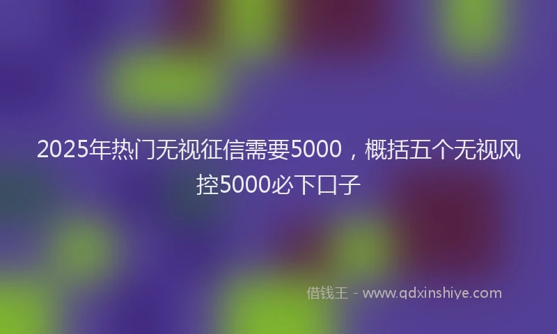 2025年热门无视征信需要5000，概括五个无视风控5000必下口子