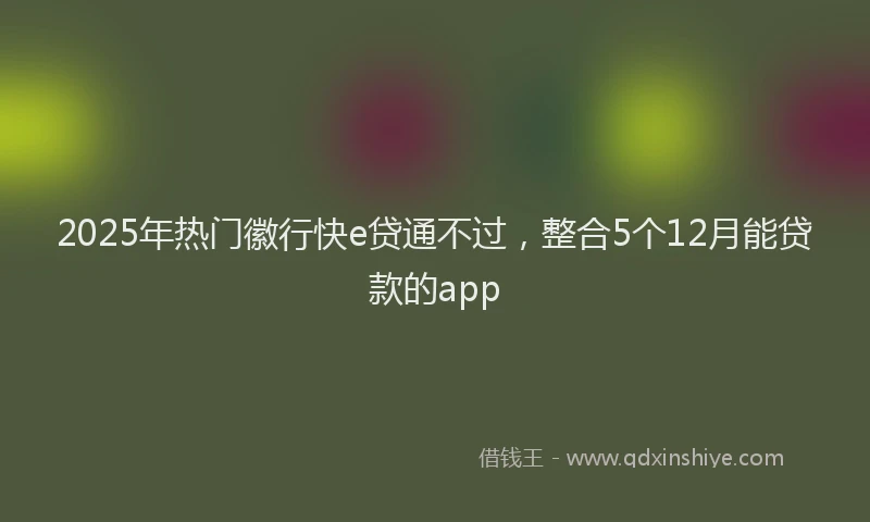 2025年热门徽行快e贷通不过，整合5个12月能贷款的app