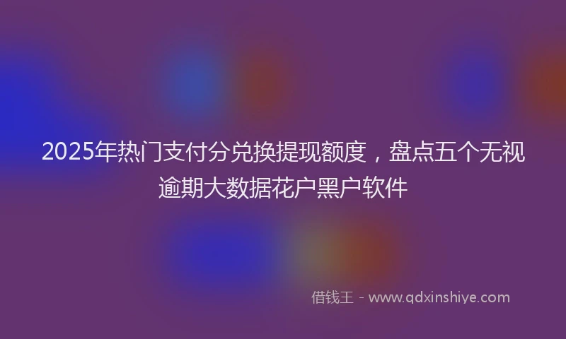 2025年热门支付分兑换提现额度，盘点五个无视逾期大数据花户黑户软件