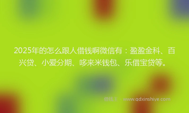 2025年的怎么跟人借钱啊微信有：盈盈金科、百兴贷、小爱分期、哆来米钱包、乐借宝贷等。