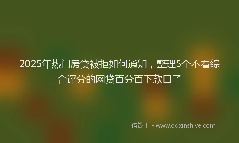 2025年热门房贷被拒如何通知，整理5个不看综合评分的网贷百分百下款口子