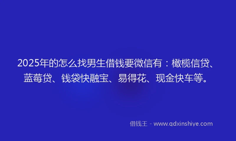 2025年的怎么找男生借钱要微信有：橄榄信贷、蓝莓贷、钱袋快融宝、易得花、现金快车等。