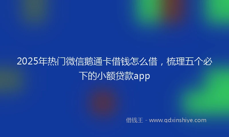 2025年热门微信鹅通卡借钱怎么借，梳理五个必下的小额贷款app