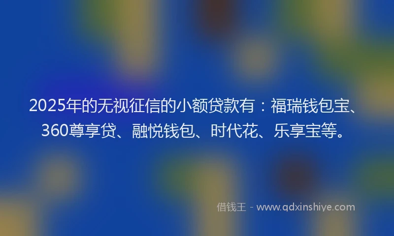 2025年的无视征信的小额贷款有：福瑞钱包宝、360尊享贷、融悦钱包、时代花、乐享宝等。