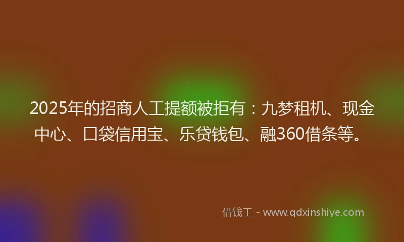 2025年的招商人工提额被拒有：九梦租机、现金中心、口袋信用宝、乐贷钱包、融360借条等。