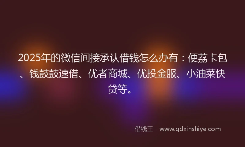 2025年的微信间接承认借钱怎么办有：便荔卡包、钱鼓鼓速借、优者商城、优投金服、小油菜快贷等。