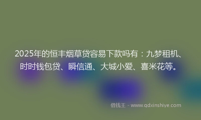 2025年的恒丰烟草贷容易下款吗有：九梦租机、时时钱包贷、瞬信通、大城小爱、喜米花等。