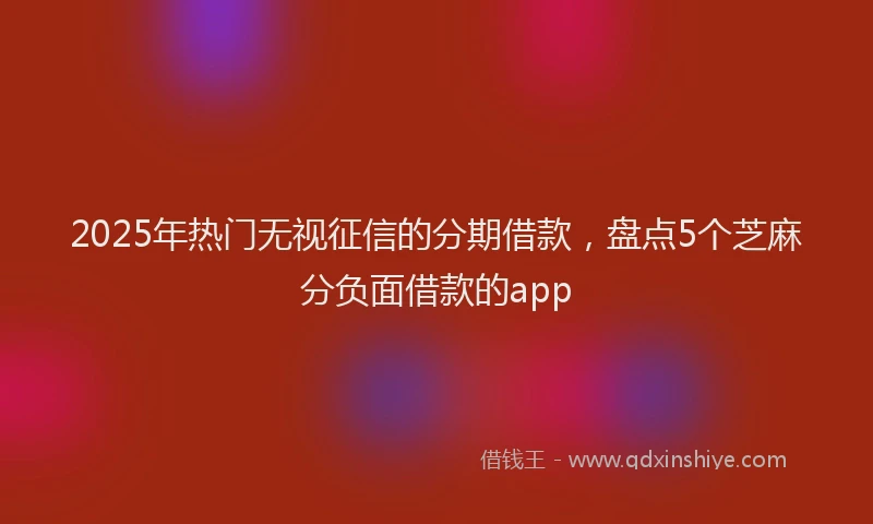 2025年热门无视征信的分期借款，盘点5个芝麻分负面借款的app