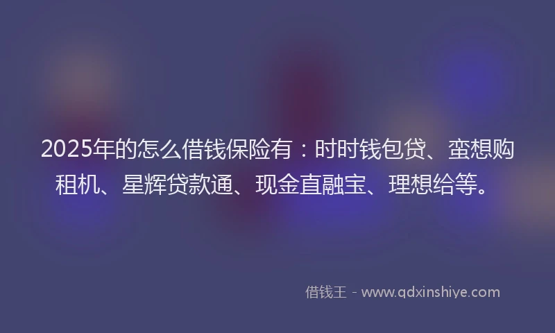 2025年的怎么借钱保险有：时时钱包贷、蛮想购租机、星辉贷款通、现金直融宝、理想给等。