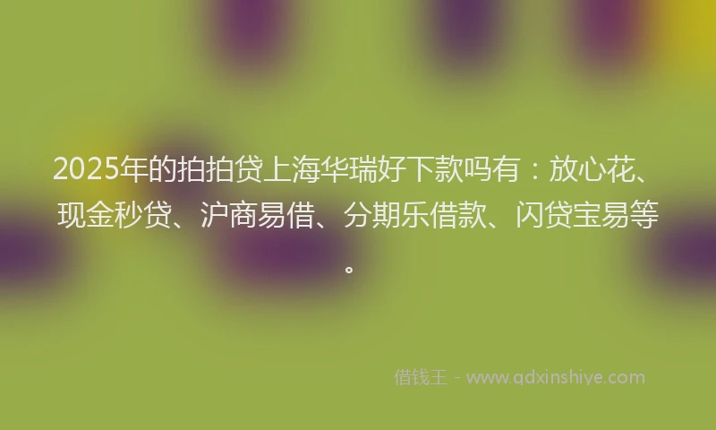 2025年的拍拍贷上海华瑞好下款吗有：放心花、现金秒贷、沪商易借、分期乐借款、闪贷宝易等。