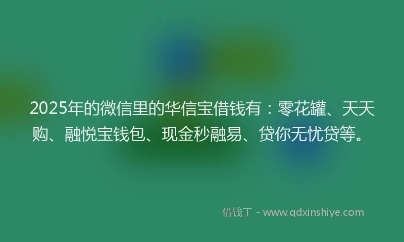 2025年的微信里的华信宝借钱有：零花罐、天天购、融悦宝钱包、现金秒融易、贷你无忧贷等。
