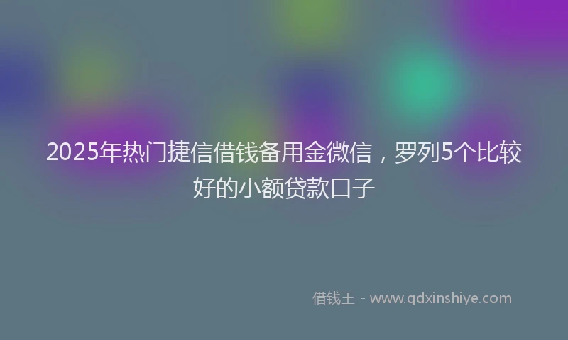 2025年热门捷信借钱备用金微信，罗列5个比较好的小额贷款口子