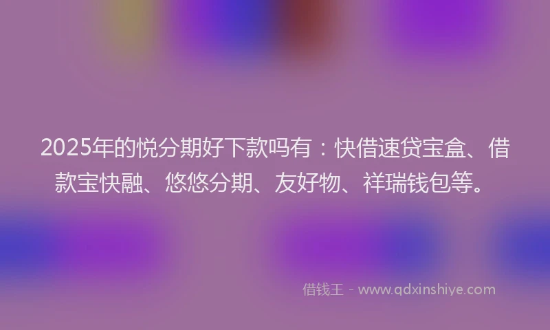 2025年的悦分期好下款吗有：快借速贷宝盒、借款宝快融、悠悠分期、友好物、祥瑞钱包等。