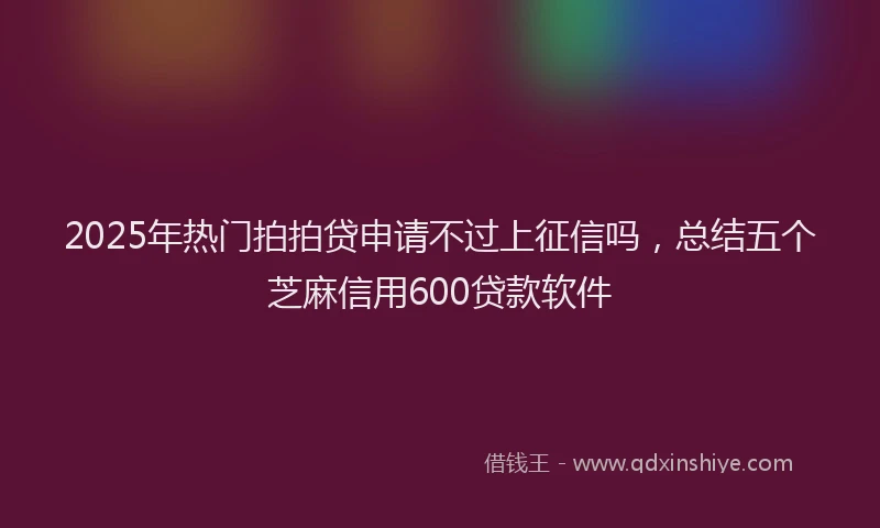 2025年热门拍拍贷申请不过上征信吗，总结五个芝麻信用600贷款软件