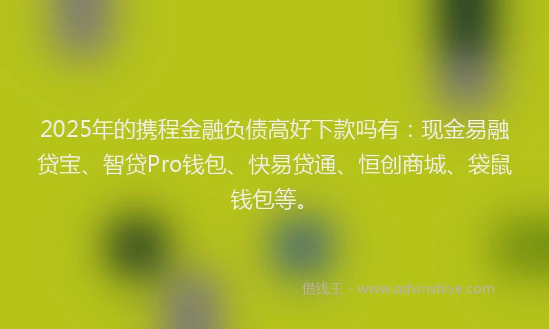 2025年的携程金融负债高好下款吗有：现金易融贷宝、智贷Pro钱包、快易贷通、恒创商城、袋鼠钱包等。