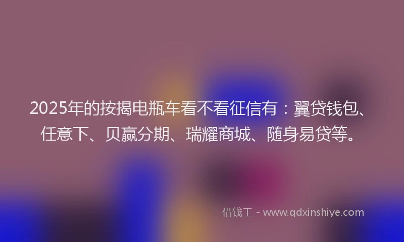 2025年的按揭电瓶车看不看征信有：翼贷钱包、任意下、贝赢分期、瑞耀商城、随身易贷等。