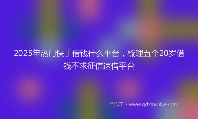 2025年热门快手借钱什么平台，梳理五个20岁借钱不求征信速借平台