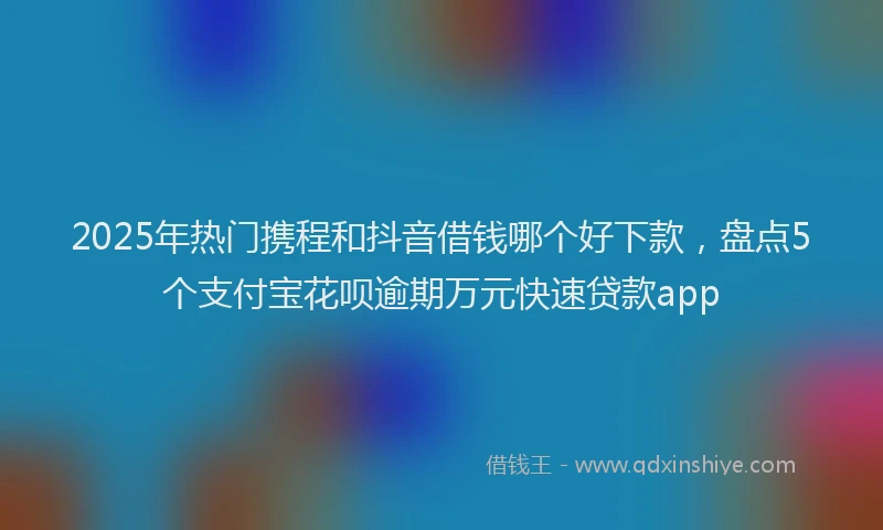 2025年热门携程和抖音借钱哪个好下款，盘点5个支付宝花呗逾期万元快速贷款app