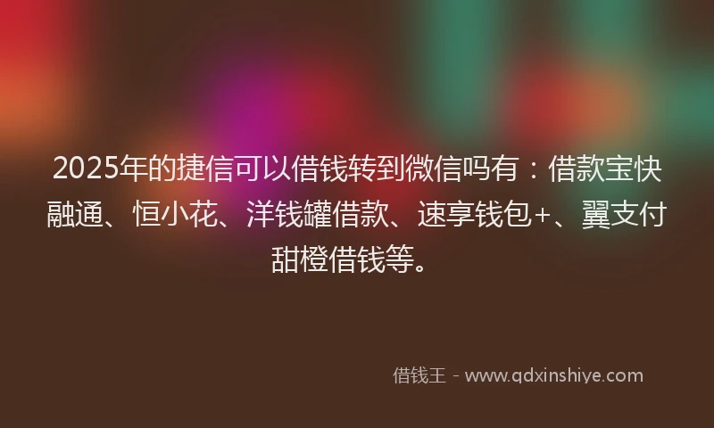 2025年的捷信可以借钱转到微信吗有：借款宝快融通、恒小花、洋钱罐借款、速享钱包+、翼支付甜橙借钱等。