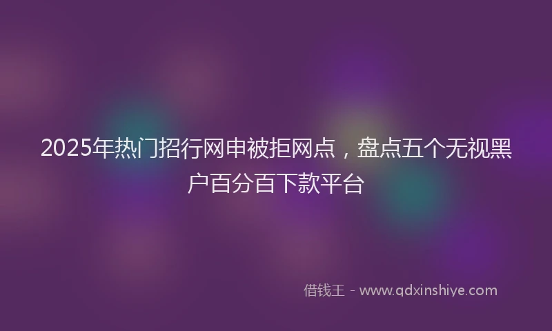 2025年热门招行网申被拒网点，盘点五个无视黑户百分百下款平台