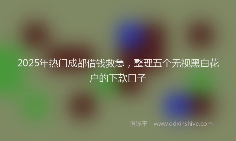 2025年热门成都借钱救急，整理五个无视黑白花户的下款口子