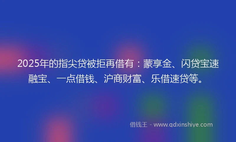 2025年的指尖贷被拒再借有：蒙享金、闪贷宝速融宝、一点借钱、沪商财富、乐借速贷等。