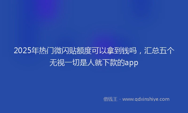 2025年热门微闪贴额度可以拿到钱吗，汇总五个无视一切是人就下款的app
